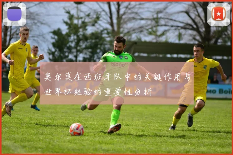 奥尔莫在西班牙队中的关键作用与世界杯经验的重要性分析