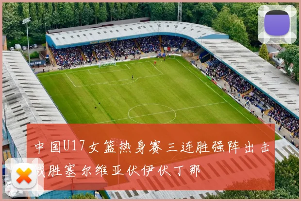 中国U17女篮热身赛三连胜强阵出击战胜塞尔维亚伏伊伏丁那