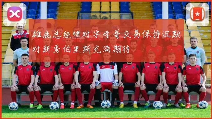 雄鹿总经理对字母哥交易保持沉默对新秀伯里斯充满期待