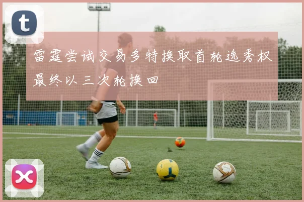 雷霆尝试交易多特换取首轮选秀权最终以三次轮换回