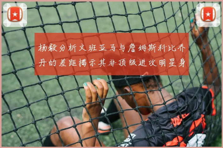 杨毅分析文班亚马与詹姆斯科比乔丹的差距揭示其非顶级进攻明星身份