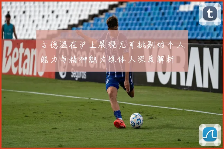 古德温在沪上展现无可挑剔的个人能力与精神魅力媒体人深度解析