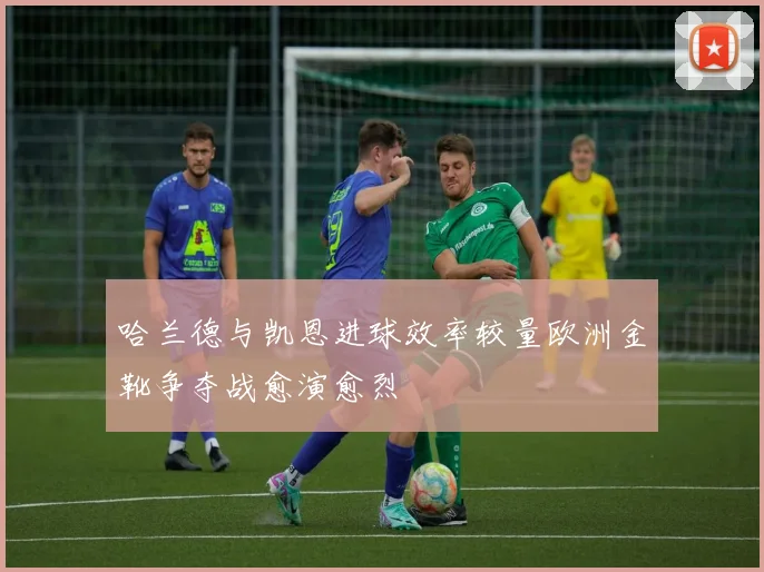 哈兰德与凯恩进球效率较量欧洲金靴争夺战愈演愈烈
