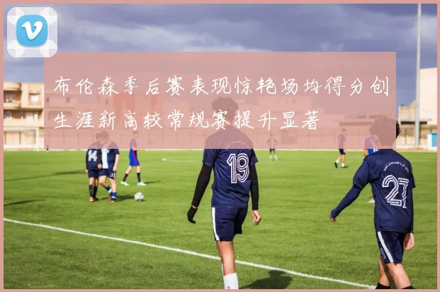 布伦森季后赛表现惊艳场均得分创生涯新高较常规赛提升显著