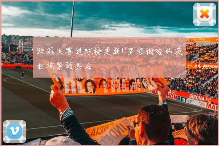 欧冠决赛进球榜更新C罗领衔哈弗茨杜埃紧随其后