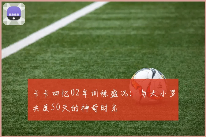 卡卡回忆02年训练盛况：与大小罗共度50天的神奇时光