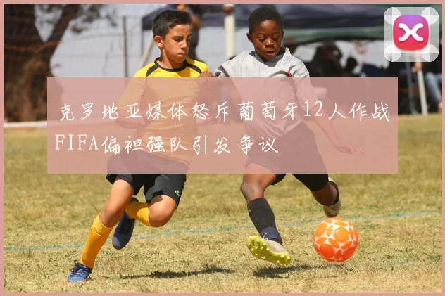 克罗地亚媒体怒斥葡萄牙12人作战FIFA偏袒强队引发争议