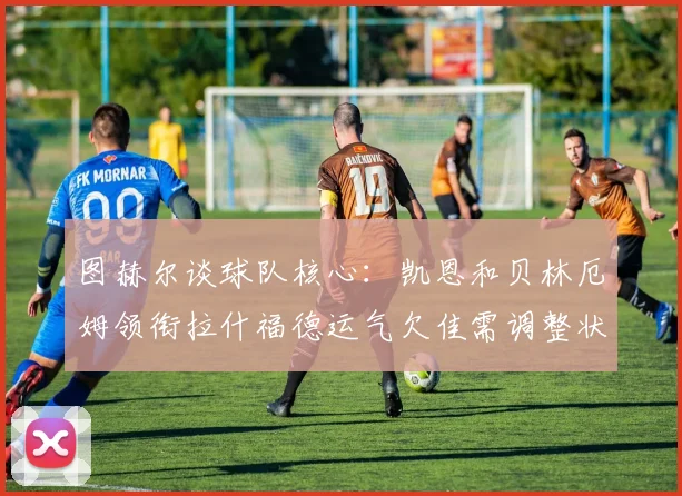 图赫尔谈球队核心:凯恩和贝林厄姆领衔拉什福德运气欠佳需调整状态