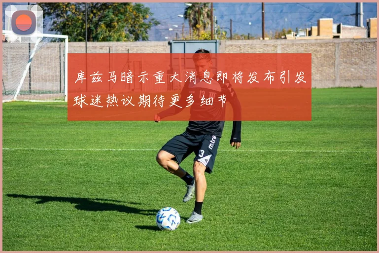 库兹马暗示重大消息即将发布引发球迷热议期待更多细节