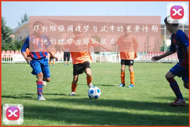 邓利维强调追梦与波津的重要性期待他们继续为球队效力