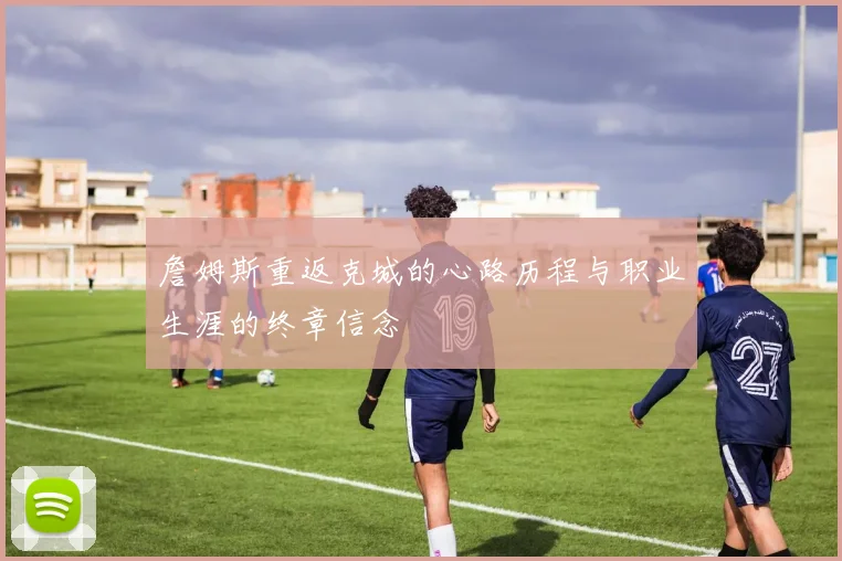 詹姆斯重返克城的心路历程与职业生涯的终章信念