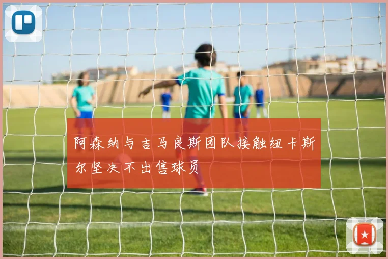 阿森纳与吉马良斯团队接触纽卡斯尔坚决不出售球员