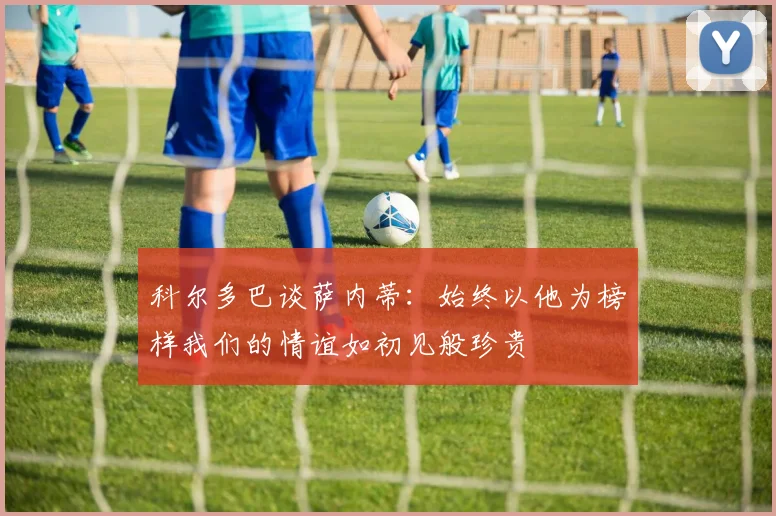 科尔多巴谈萨内蒂：始终以他为榜样我们的情谊如初见般珍贵