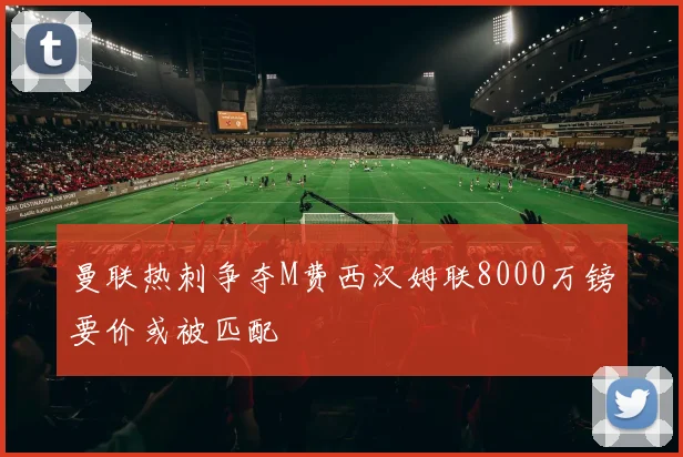 曼联热刺争夺M费西汉姆联8000万镑要价或被匹配