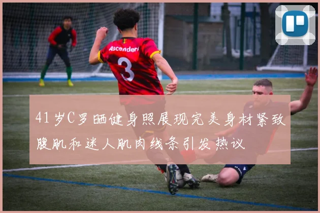 41岁C罗晒健身照展现完美身材紧致腹肌和迷人肌肉线条引发热议