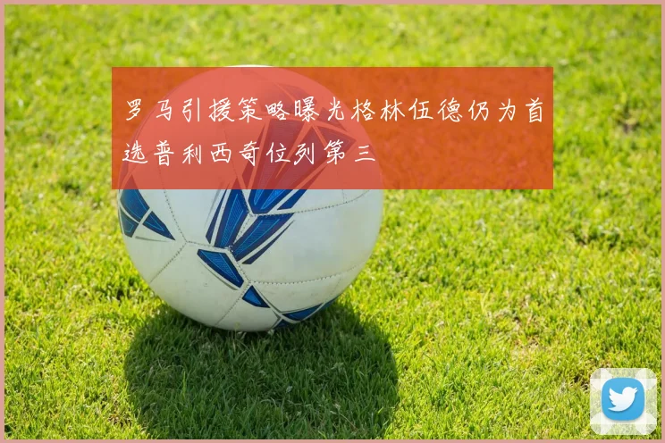 罗马引援策略曝光格林伍德仍为首选普利西奇位列第三