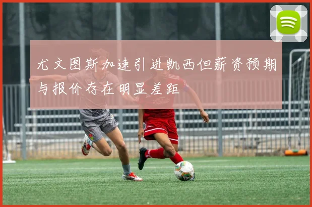 尤文图斯加速引进凯西但薪资预期与报价存在明显差距