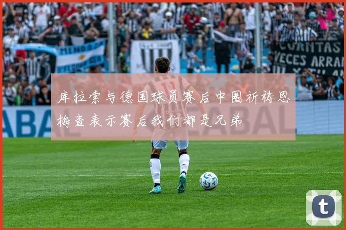 库拉索与德国球员赛后中圈祈祷恩梅查表示赛后我们都是兄弟