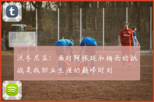 沃齐尼亚：面对阿根廷和梅西的挑战是我职业生涯的巅峰时刻