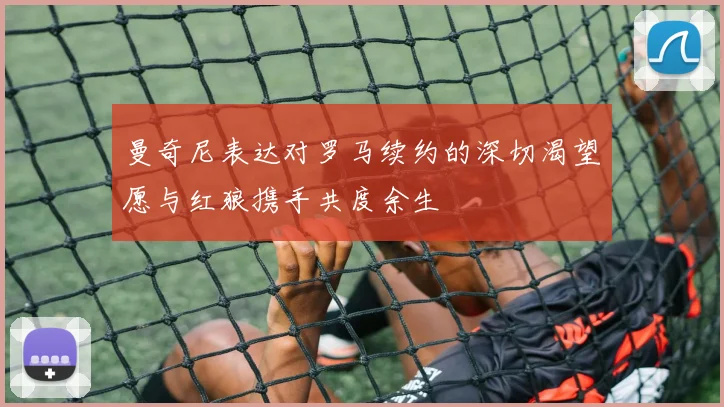 曼奇尼表达对罗马续约的深切渴望愿与红狼携手共度余生