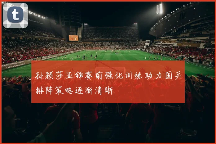 孙颖莎亚锦赛前强化训练助力国乒排阵策略逐渐清晰