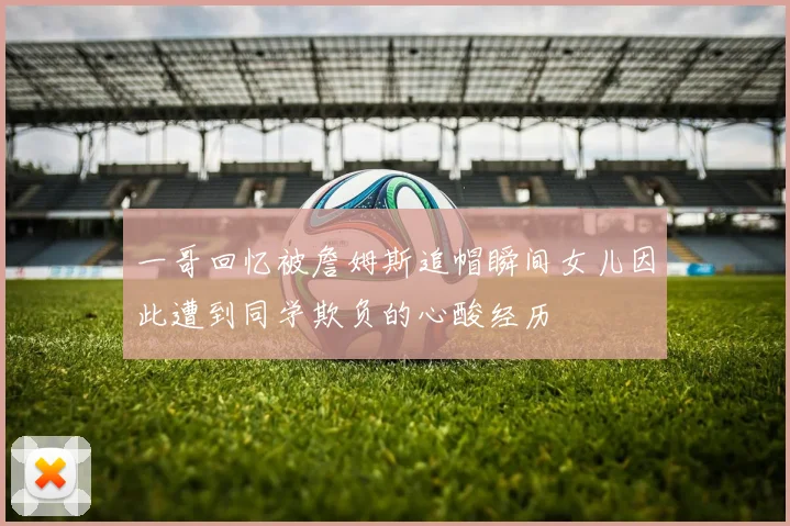 一哥回忆被詹姆斯追帽瞬间女儿因此遭到同学欺负的心酸经历