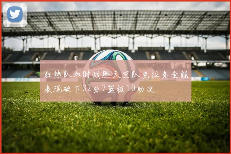 狂热队加时战胜天空队克拉克全能表现砍下32分7篮板10助攻