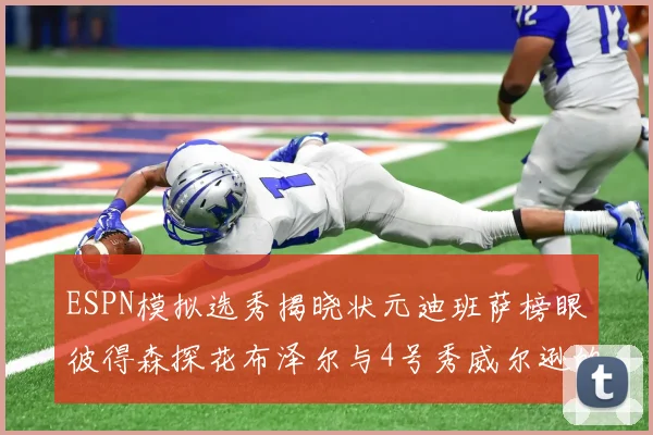 ESPN模拟选秀揭晓状元迪班萨榜眼彼得森探花布泽尔与4号秀威尔逊的精彩表现