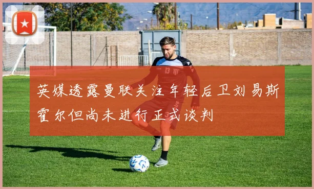 英媒透露曼联关注年轻后卫刘易斯霍尔但尚未进行正式谈判